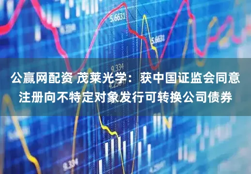 公赢网配资 茂莱光学：获中国证监会同意注册向不特定对象发行可转换公司债券